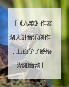 《九歌》作者湖大讲音乐创作，五百学子感悟湖湘音韵