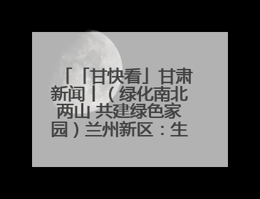 「甘快看」甘肃新闻丨（绿化南北两山 共建绿色家园）兰州新区：生态优先绿色发展 打造生态环保示范区