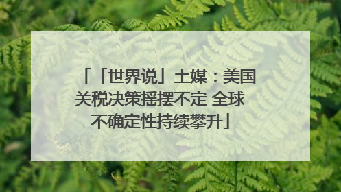 「世界说」土媒：美国关税决策摇摆不定 全球不确定性持续攀升