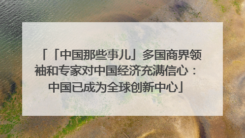 「中国那些事儿」多国商界领袖和专家对中国经济充满信心：中国已成为全球创新中心