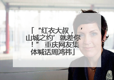 “红衣大叔，‘山城之约’就差你！” 重庆网友集体喊话周鸿祎