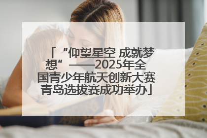 “仰望星空 成就梦想”——2025年全国青少年航天创新大赛青岛选拔赛成功举办