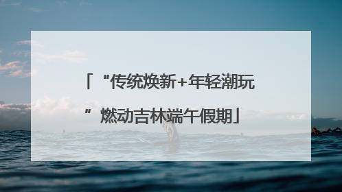 “传统焕新+年轻潮玩”燃动吉林端午假期