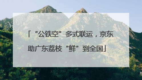 “公铁空”多式联运，京东助广东荔枝“鲜”到全国