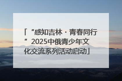 “感知吉林・青春同行”2025中俄青少年文化交流系列活动启动