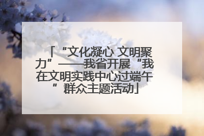 “文化凝心 文明聚力”——我省开展“我在文明实践中心过端午”群众主题活动