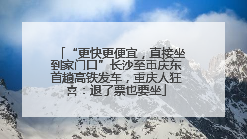“更快更便宜，直接坐到家门口”长沙至重庆东首趟高铁发车，重庆人狂喜：退了票也要坐