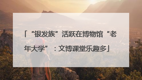 “银发族”活跃在博物馆“老年大学”：文博课堂乐趣多