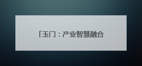 玉门：产业智慧融合 擎笔绘“丰景”