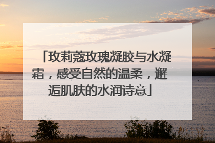 玫莉蔻玫瑰凝胶与水凝霜，感受自然的温柔，邂逅肌肤的水润诗意