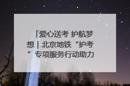 爱心送考 护航梦想｜北京地铁“护考”专项服务行动助力考生无忧赴考