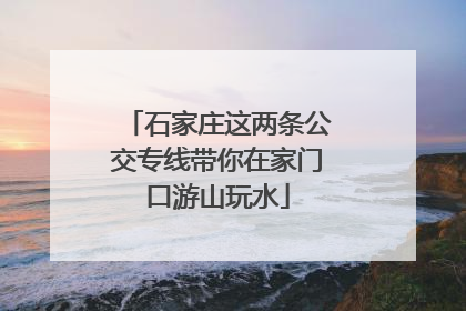 石家庄这两条公交专线带你在家门口游山玩水