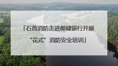 石首消防走进邮储银行开展 “花式”消防安全培训