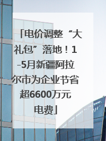 电价调整“大礼包”落地！1-5月新疆阿拉尔市为企业节省超6600万元电费
