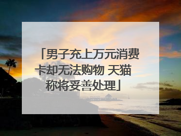 男子充上万元消费卡却无法购物 天猫称将妥善处理
