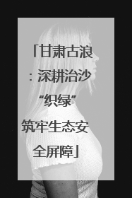 甘肃古浪：深耕治沙“织绿” 筑牢生态安全屏障