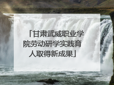 甘肃武威职业学院劳动研学实践育人取得新成果