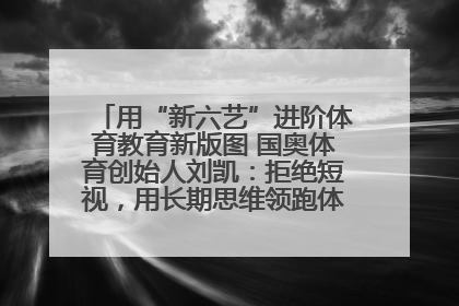 用“新六艺”进阶体育教育新版图 国奥体育创始人刘凯：拒绝短视，用长期思维领跑体育产业细分赛道