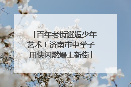 百年老街邂逅少年艺术！济南市中学子用快闪燃爆上新街