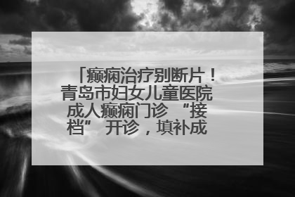 癫痫治疗别断片！青岛市妇女儿童医院成人癫痫门诊 “接档” 开诊，填补成年延续治疗空白