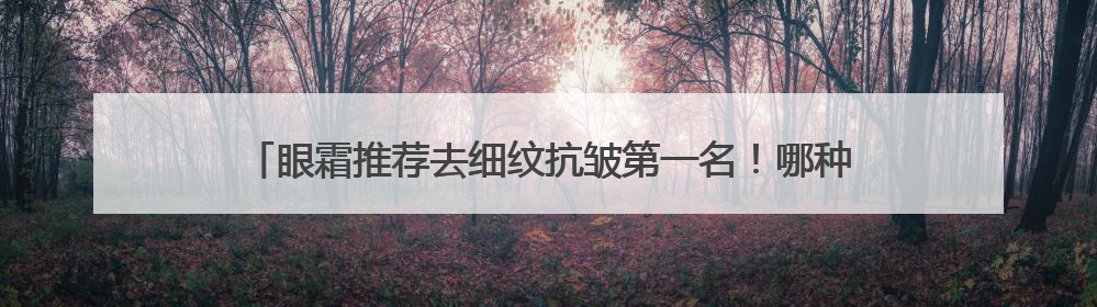 眼霜推荐去细纹抗皱第一名！哪种眼霜抗衰老去皱效果好？跨眼逆袭
