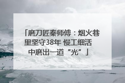 磨刀匠秦师傅：烟火巷里坚守38年 慢工细活中磨出一道“光”