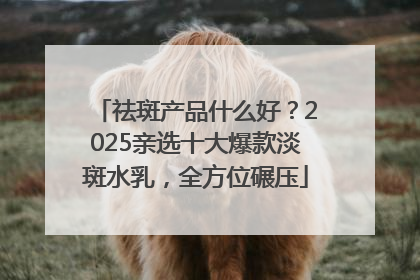 祛斑产品什么好？2025亲选十大爆款淡斑水乳，全方位碾压