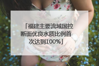 福建主要流域国控断面优良水质比例首次达到100%