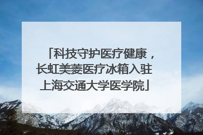 科技守护医疗健康，长虹美菱医疗冰箱入驻上海交通大学医学院