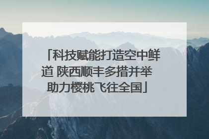 科技赋能打造空中鲜道 陕西顺丰多措并举助力樱桃飞往全国