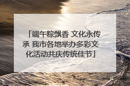 端午粽飘香 文化永传承 我市各地举办多彩文化活动共庆传统佳节