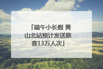 端午小长假 黄山北站预计发送旅客13万人次