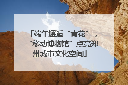 端午邂逅“青花”，“移动博物馆”点亮郑州城市文化空间
