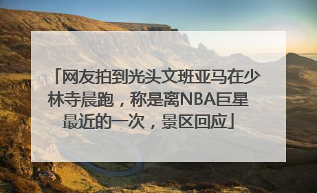 网友拍到光头文班亚马在少林寺晨跑，称是离NBA巨星最近的一次，景区回应