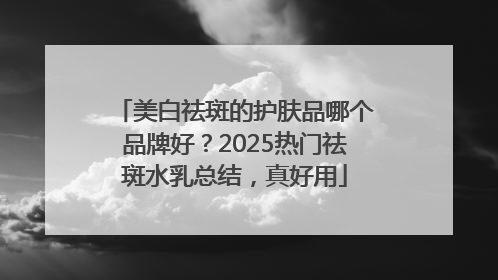 美白祛斑的护肤品哪个品牌好？2025热门祛斑水乳总结，真好用