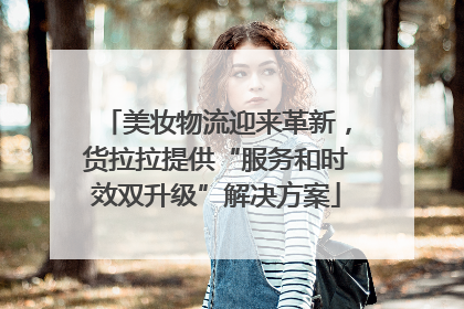 美妆物流迎来革新，货拉拉提供“服务和时效双升级”解决方案