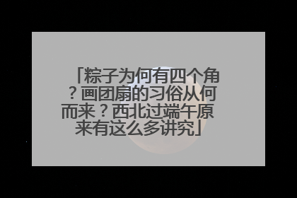 粽子为何有四个角？画团扇的习俗从何而来？西北过端午原来有这么多讲究
