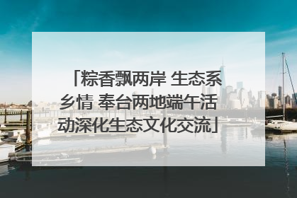 粽香飘两岸 生态系乡情 奉台两地端午活动深化生态文化交流