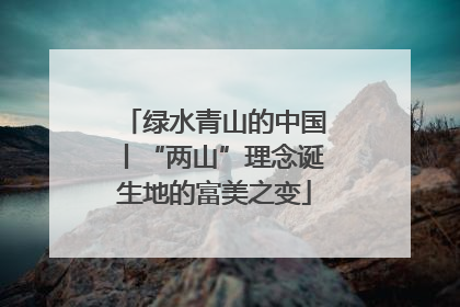 绿水青山的中国丨“两山”理念诞生地的富美之变