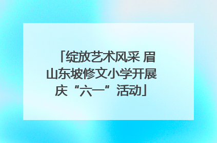 绽放艺术风采 眉山东坡修文小学开展庆“六一”活动
