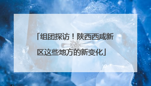 组团探访！陕西西咸新区这些地方的新变化