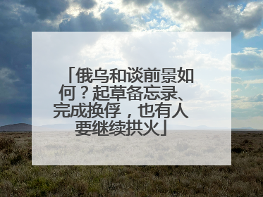 俄乌和谈前景如何？起草备忘录、完成换俘，也有人要继续拱火