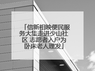 信新相映便民服务大集走进少山社区 志愿者入户为卧床老人理发
