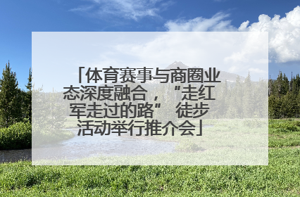 体育赛事与商圈业态深度融合，“走红军走过的路” 徒步活动举行推介会