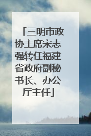 三明市政协主席宋志强转任福建省政府副秘书长、办公厅主任