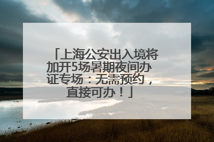 上海公安出入境将加开5场暑期夜间办证专场：无需预约，直接可办！