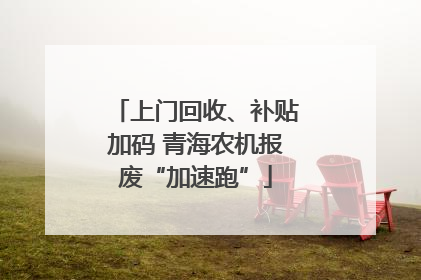 上门回收、补贴加码 青海农机报废“加速跑”