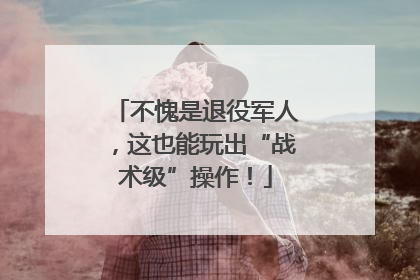 不愧是退役军人，这也能玩出“战术级”操作！