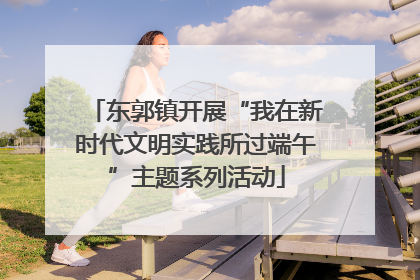 东郭镇开展“我在新时代文明实践所过端午”主题系列活动