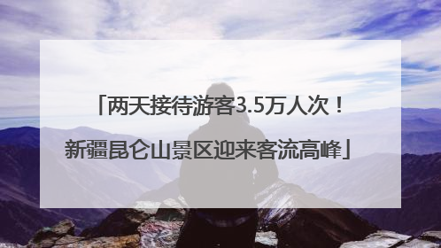 两天接待游客3.5万人次！新疆昆仑山景区迎来客流高峰